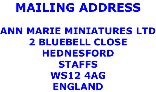 MAILING ADDRESS  ANN MARIE MINIATURES LTD 2 BLUEBELL CLOSE HEDNESFORD STAFFS WS12 4AG ENGLAND